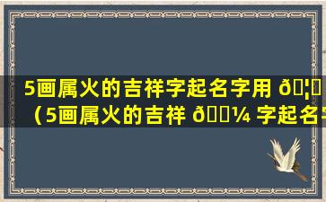 5画属火的吉祥字起名字用 🦟 （5画属火的吉祥 🌼 字起名字用什么好）